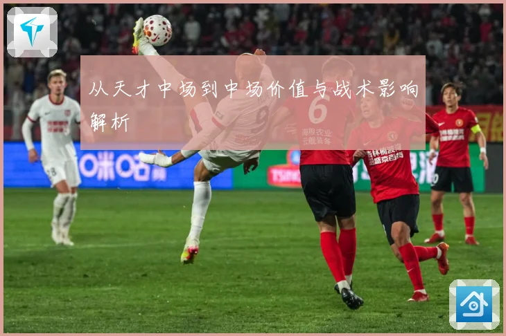 从天才中场到中场价值与战术影响解析