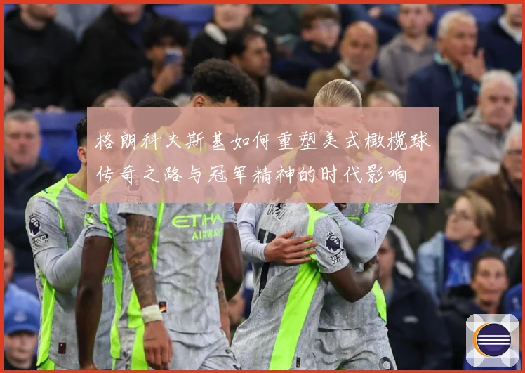 格朗科夫斯基如何重塑美式橄榄球传奇之路与冠军精神的时代影响