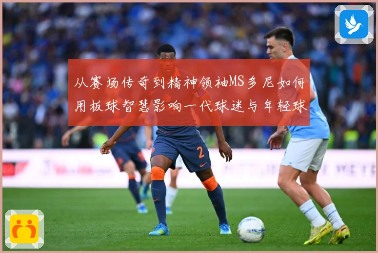 从赛场传奇到精神领袖MS多尼如何用板球智慧影响一代球迷与年轻球员