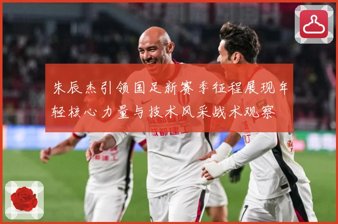 朱辰杰引领国足新赛季征程展现年轻核心力量与技术风采战术观察