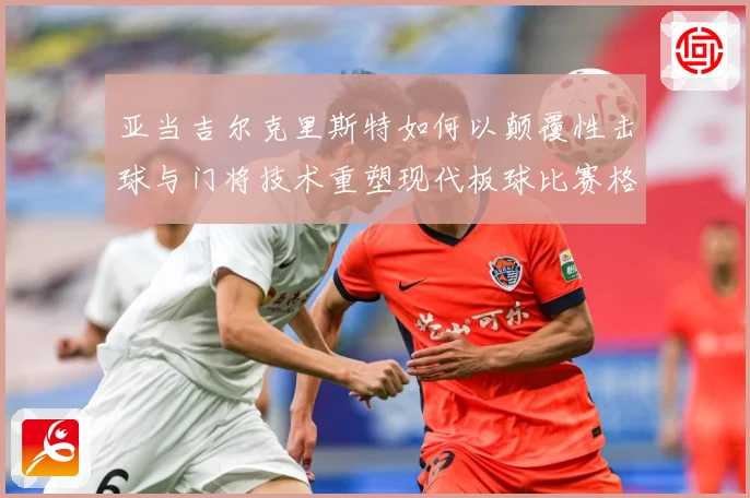 亚当吉尔克里斯特如何以颠覆性击球与门将技术重塑现代板球比赛格局