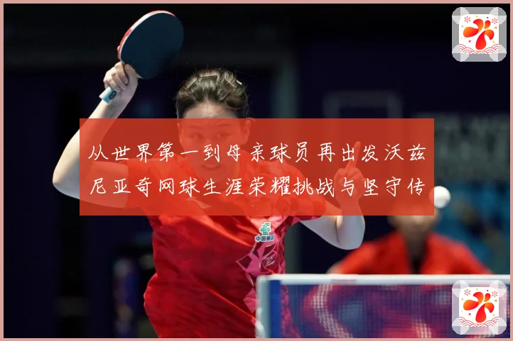 从世界第一到母亲球员再出发沃兹尼亚奇网球生涯荣耀挑战与坚守传奇之路