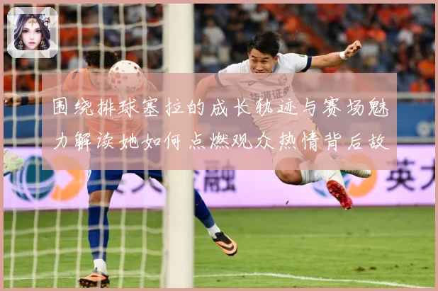 围绕排球塞拉的成长轨迹与赛场魅力解读她如何点燃观众热情背后故事
