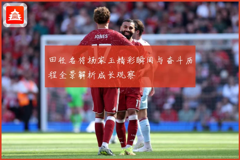 田径名将杨家玉精彩瞬间与奋斗历程全景解析成长观察