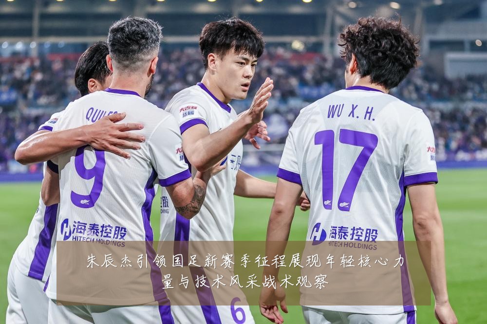 朱辰杰引领国足新赛季征程展现年轻核心力量与技术风采战术观察
