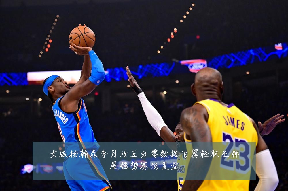 女版杨瀚森李月汝五分零数据飞翼轻取王牌展强势赛场复盘